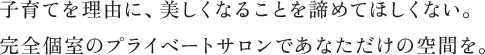 子育てを理由に、美しくなることを諦めてほしくない。完全個室のプライベートサロンであなただけの空間を。